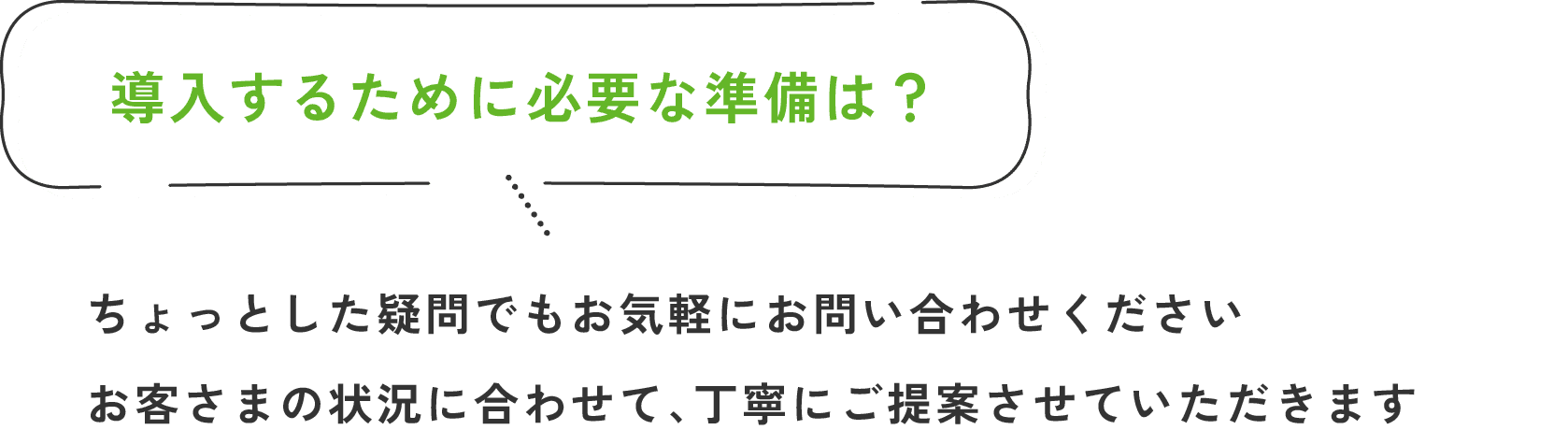 導入するために必要な準備は？/ちょっとした疑問でもお気軽にお問い合わせください。お客さまの状況に合わせて、丁寧にご提案させていただきます